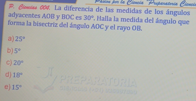 Preparatoria C iencie
P. Ciencias 004. La diferencia de las medidas de los ángulos
adyacentes AOB y BOC es 30°. Halla la medida del ángulo que
forma la bisectriz del ángulo AOC y el rayo OB.
a) 25°
b) 5°
C) 20°
d) 18°
e) 15°