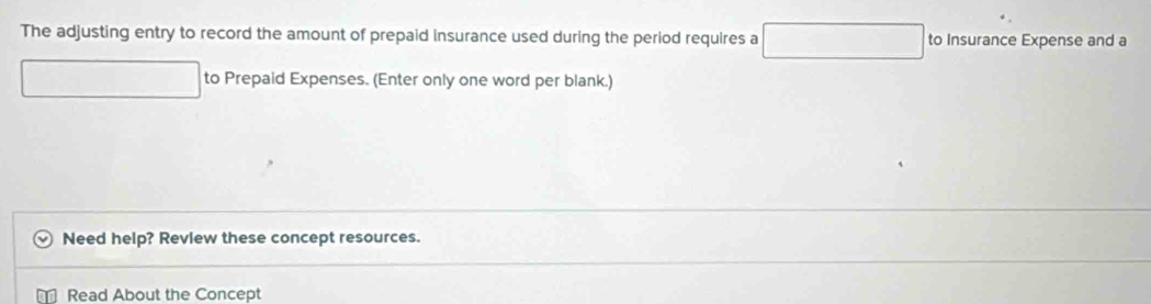 The adjusting entry to record the amount of prepaid insurance used during the period requires a □ to Insurance Expense and a 
to Prepaid Expenses. (Enter only one word per blank.) 
Need help? Review these concept resources. 
Read About the Concept