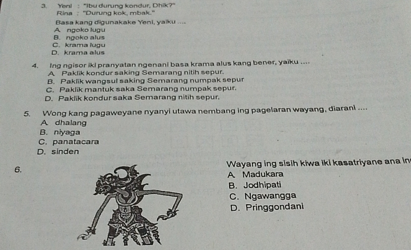 Yeni : "Ibu durung kondur, Dhik?'
Rina : "Durung kok, mbak.'
Basa kang digunakake Yeni, yaiku ....
A ngoko lugu
B. ngoko alus
C. krama lugu
D. krama alus
4. Ing ngisor iki pranyatan ngenani basa krama alus kang bener, yaiku ....
A Paklik kondur saking Semarang nitih sepur.
B. Paklik wangsul saking Semarang numpak sepur
C. Paklik mantuk saka Semarang numpak sepur.
D. Paklik kondur saka Semarang nitih sepur.
5. Wong kang pagaweyane nyanyi utawa nembang ing pagelaran wayang, diarani ....
A dhalang
B. niyaga
C. panatacara
D. sinden
6. Wayang ing sisih kiwa iki kasatriyane ana in
A Madukara
B. Jodhipati
C. Ngawangga
D. Pringgondani