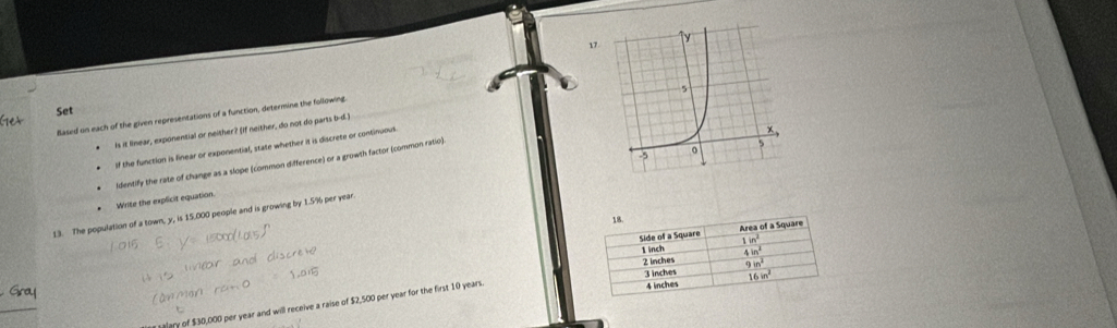 Set 
Based on each of the given representations of a function, determine the following.
is it linear, exponential or neither? (If neither, do not do parts b-d.
of the function is finear or exponential, state whether it is discrete or continuous
Identify the rate of change as a slope (common difference) or a growth factor (common ratio)
13. The population of a town, y, is 15.000 people and is growing by 1.5% per year
Write the explicit equation.
18
Side of a Square Area of a Square
1in^2
1 inch  4in^2/9in^2 
2 inches
3 inches 16in^2
_
salary of $30,000 per year and will receive a raise of $2,500 per year for the first 10 years.
4 inches