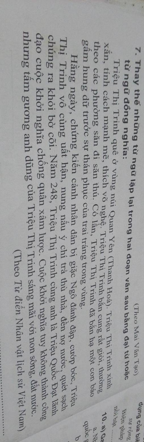 (Theo Mai Văn Tạo) 
dụng của biê 
7. Thay thế những từ ngữ lặp lại trong hai đoạn văn sau bằng đại từ hoặc 
sự rộng 
từ ngữ đồng nghĩa: 
Biện pháp 
nồi bật_ 
Triệu Thị Trinh quê ở vùng núi Quan Yên (Thanh Hoá). Triệu Thị Trinh xinh 
10. a) Ga 
xắn, tính cách mạnh mẽ, thích võ nghệ. Triệu Thị Trinh bắn cung rất giỏi, thường a. N 
theo các phường săn đi săn thú. Có lần, Triệu Thị Trinh đã bắn hạ một con báo 
gấm hung dữ trước sự thán phục của trai tráng trong vùng. 
quốc 
Hằng ngày, chứng kiến cảnh nhân dân bị giặc Ngô đánh đập, cướp bóc, Triệu b 
Thị Trinh vô cùng uất hận, nung nấu ý chí trả thù nhà, đền nợ nước, quét sạch 
chúng ra khỏi bờ cõi. Năm 248, Triệu Thị Trinh cùng anh là Triệu Quốc Đạt lãnh 
đạo cuộc khởi nghĩa chống quân xâm lược. Cuộc khởi nghĩa tuy không thành công 
nhưng tấm gương anh dũng của Triệu Thị Trinh sáng mãi với non sông, đất nước. 
(Theo Từ điển Nhân vật lịch sử Việt Nam)