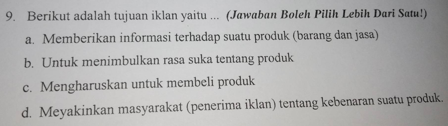 Berikut adalah tujuan iklan yaitu ... (Jawaban Boleh Pilih Lebih Dari Satu!)
a. Memberikan informasi terhadap suatu produk (barang dan jasa)
b. Untuk menimbulkan rasa suka tentang produk
c. Mengharuskan untuk membeli produk
d. Meyakinkan masyarakat (penerima iklan) tentang kebenaran suatu produk.