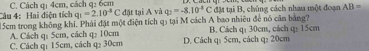 C. Cách q1 4cm, cách q_26cm
Câu 4: Hai điện tích q_1=2.10^(-8)C đặt tại A và q_2=-8.10^(-8)C đặt tại B, chúng cách nhau một đoạn AB=
15cm trong không khí. Phải đặt một điện tích q3 tại M cách A bao nhiêu để nó cân bằng?
A. Cách q_15cm , cách q_210cm B. Cách q1 30cm, cách q_215cm
C. Cách qí 15cm, cách q_230cm D. Cách qi 5cm, cách q_220cm