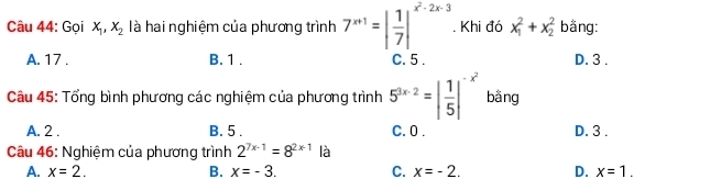 Gọi x_1, x_2 là hai nghiệm của phương trình 7^(x+1)=| 1/7 |^x^2-2x-3. Khi đó x_1^(2+x_2^2 bằng:
A. 17. B. 1. C. 5. D. 3.
Câu 45: Tổng bình phương các nghiệm của phương trình 5^3x-2)=| 1/5 |^-x^2 bằng
A. 2. B. 5. C. 0. D. 3.
Câu 46: Nghiệm của phương trình 2^(7x-1)=8^(2x-1) là
A. x=2. B. x=-3. C. x=-2. D. x=1.