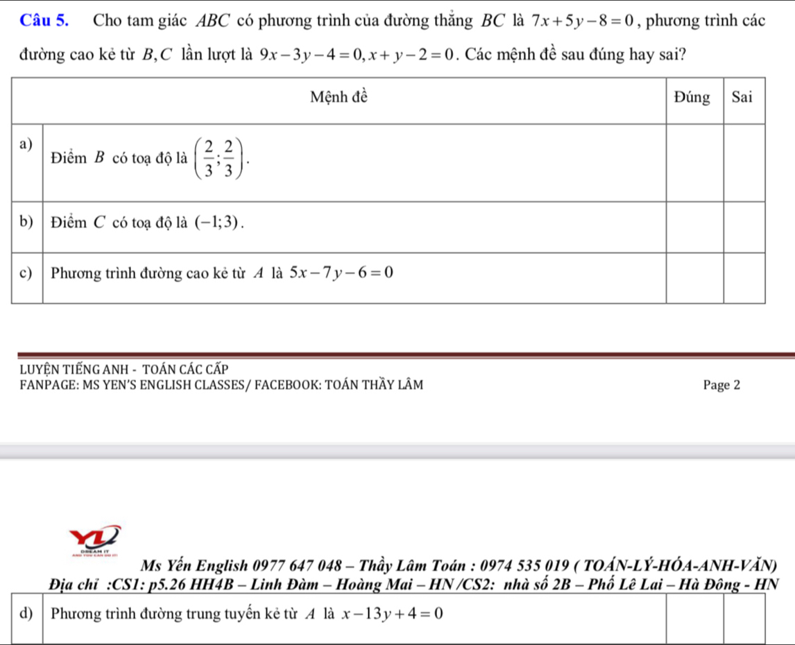 Cho tam giác ABC có phương trình của đường thắng BC là 7x+5y-8=0 , phương trình các
đường cao kẻ từ B, C lần lượt là 9x-3y-4=0,x+y-2=0. Các mệnh đề sau đúng hay sai?
LUYÊN TIẾNG ANH - TOÁN CÁC CẤP
FANPAGE: MS YEN'S ENGLISH CLASSES/ FACEBOOK: TOÁN THÃY LÂM Page 2
Ms Yến English 0977 647 048 - Thầy Lâm Toán : 0974 535 019 ( TOÁN-LÝ-HÓA-ANH-VĂN)
Địa chỉ :CS1: p5.26 HH4B - Linh Đàm - Hoàng Mai - HN /CS2: nhà số 2B - Phố Lê Lai - Hà Đông - HN
d)  Phương trình đường trung tuyến kẻ từ A là x-13y+4=0