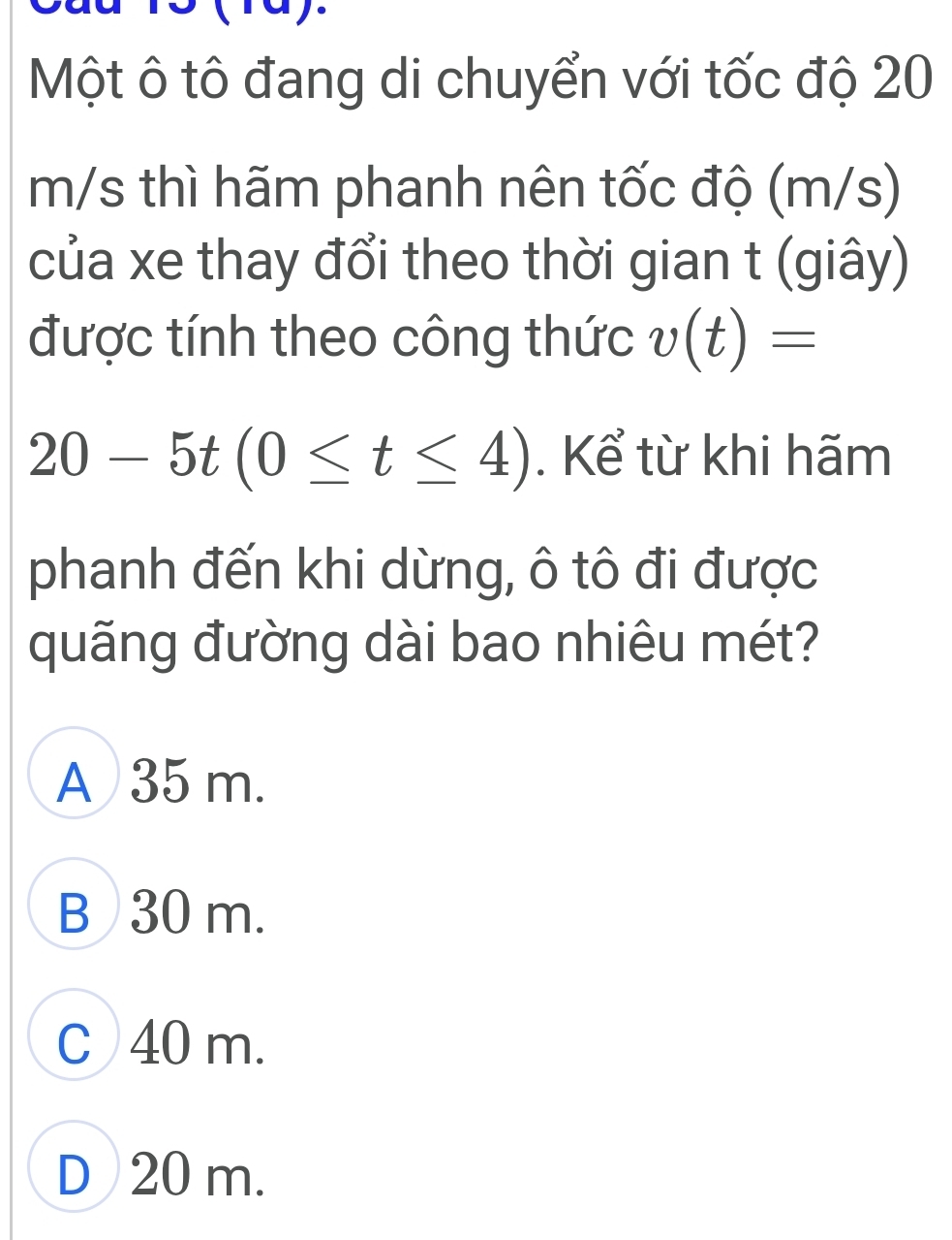 (1a).
Một ô tô đang di chuyển với tốc độ 20
m/s thì hãm phanh nên tốc độ (m/s)
của xe thay đổi theo thời gian t (giây)
được tính theo công thức v(t)=
20-5t(0≤ t≤ 4). Kể từ khi hãm
phanh đến khi dừng, ô tô đi được
quãng đường dài bao nhiêu mét?
A 35 m.
B 30 m.
C 40 m.
D 20 m.