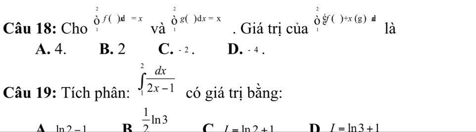 □  x_ □ /□   _10
Câu 18: Chú beginarrayr^(2 of()f()d=x |endarray) beginarrayr 2 ogaendarray beginarrayr^(2 endarray) beginarrayr  1endarray g. Giá trị của^2_1e)^()+x(g))^d
A. 4. B. 2 C. - 2. D. - 4.
Câu 19: Tích phân: ∈tlimits _1^(2frac dx)2x-1 có giá trị bằng:
A ln 2-1 R  1/2 ln 3 C I=ln 2+1 D I=ln 3+1