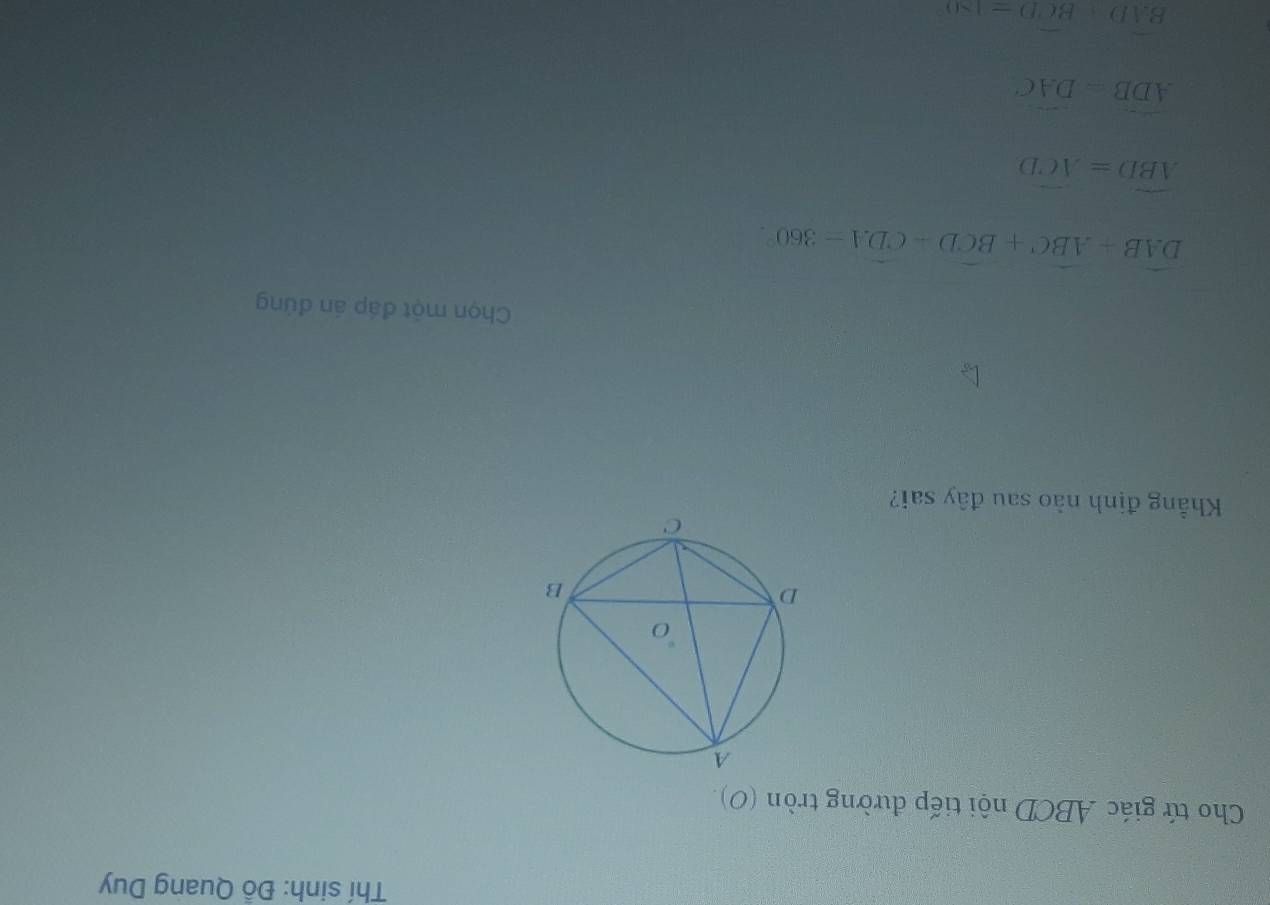 Thí sinh: Đỗ Quang Duy
Cho tứ giác ABCD nội tiếp đường tròn (O)
Khẳng định nào sau đây sai?
Chọn một đáp án đủng
widehat DAB+widehat ABC+widehat BCD-widehat CDA=360°.
widehat ABD=widehat ACD
widehat ADB=widehat DAC
BAD+BCD=180°