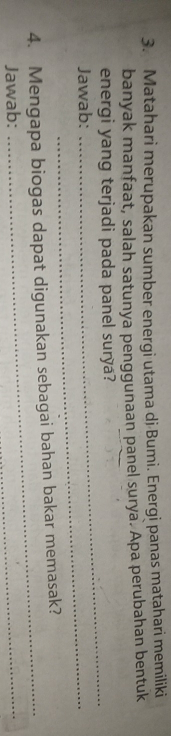 Matahari merupakan sumber energi utama dj Bumi. Energi panas matahari memiliki 
banyak manfaat, salah satunya penggunaan panel surya. Apa perubahan bentuk 
_ 
energi yang terjadi pada panel surya? 
Jawab:_ 
4. Mengapa biogas dapat digunakan sebagai bahan bakar memasak? 
Jawab: 
_ 
_
