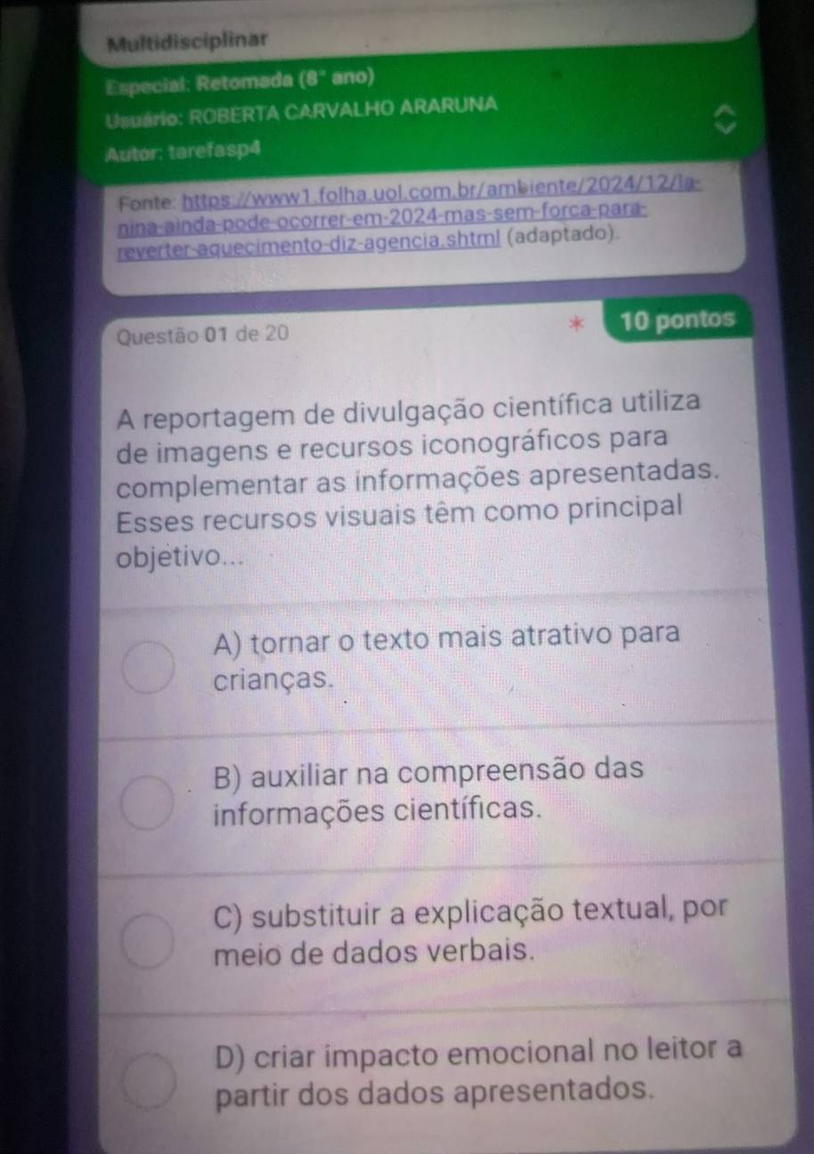 Multidisciplinar
Especial: Retomada (8° ano)
Usuário: ROBERTA CARVALHO ARARUNA
Autor: tarefasp4
Fonte: https://www1.folha.uol.com.br/ambiente/2024/12/la-
nina-ainda-pode-ocorrer-em-2024-mas-sem-força-para-
reverter-aquecimento-diz-agencia.shtml (adaptado).
Questão 01 de 20 10 pontos
A reportagem de divulgação científica utiliza
de imagens e recursos iconográficos para
complementar as informações apresentadas.
Esses recursos visuais têm como principal
objetivo...
A) tornar o texto mais atrativo para
crianças.
B) auxiliar na compreensão das
informações científicas.
C) substituir a explicação textual, por
meio de dados verbais.
D) criar impacto emocional no leitor a
partir dos dados apresentados.