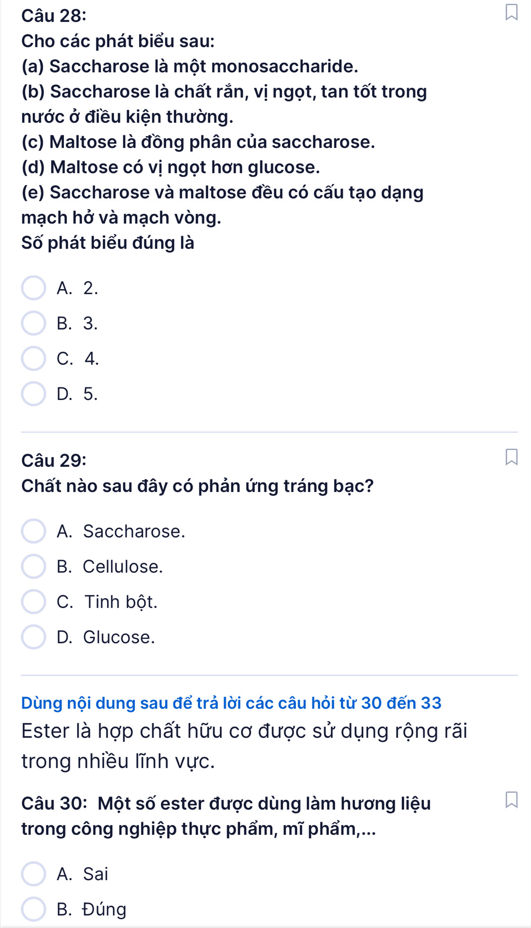 Cho các phát biểu sau:
(a) Saccharose là một monosaccharide.
(b) Saccharose là chất rắn, vị ngọt, tan tốt trong
nước ở điều kiện thường.
(c) Maltose là đồng phân của saccharose.
(d) Maltose có vị ngọt hơn glucose.
(e) Saccharose và maltose đều có cấu tạo dạng
mạch hở và mạch vòng.
Số phát biểu đúng là
A. 2.
B. 3.
C. 4.
D. 5.
Câu 29:
Chất nào sau đây có phản ứng tráng bạc?
A. Saccharose.
B. Cellulose.
C. Tinh bột.
D. Glucose.
Dùng nội dung sau để trả lời các câu hỏi từ 30 đến 33
Ester là hợp chất hữu cơ được sử dụng rộng rãi
trong nhiều lĩnh vực.
Câu 30: Một số ester được dùng làm hương liệu
trong công nghiệp thực phẩm, mĩ phẩm,...
A. Sai
B. Đúng