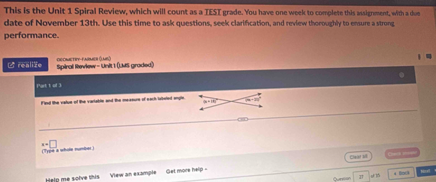 This is the Unit 1 Spiral Review, which will count as a TEST grade. You have one week to complete this assignment, with a due
date of November 13th. Use this time to ask questions, seek clarifcation, and review thoroughly to ensure a strong
performance.
GEOMETRY-FARMER (LMS)
C realize Spiral Review - Unit 1 (LMS graded)
Part 1 of 3
Find the value of the variable and the measure of each labeled angle.
x=□
(Type a whole number.)
Clear all Check ons e
Help me solve this View an example Get more help ^ Nnxt
Question 27 of 35 < Back