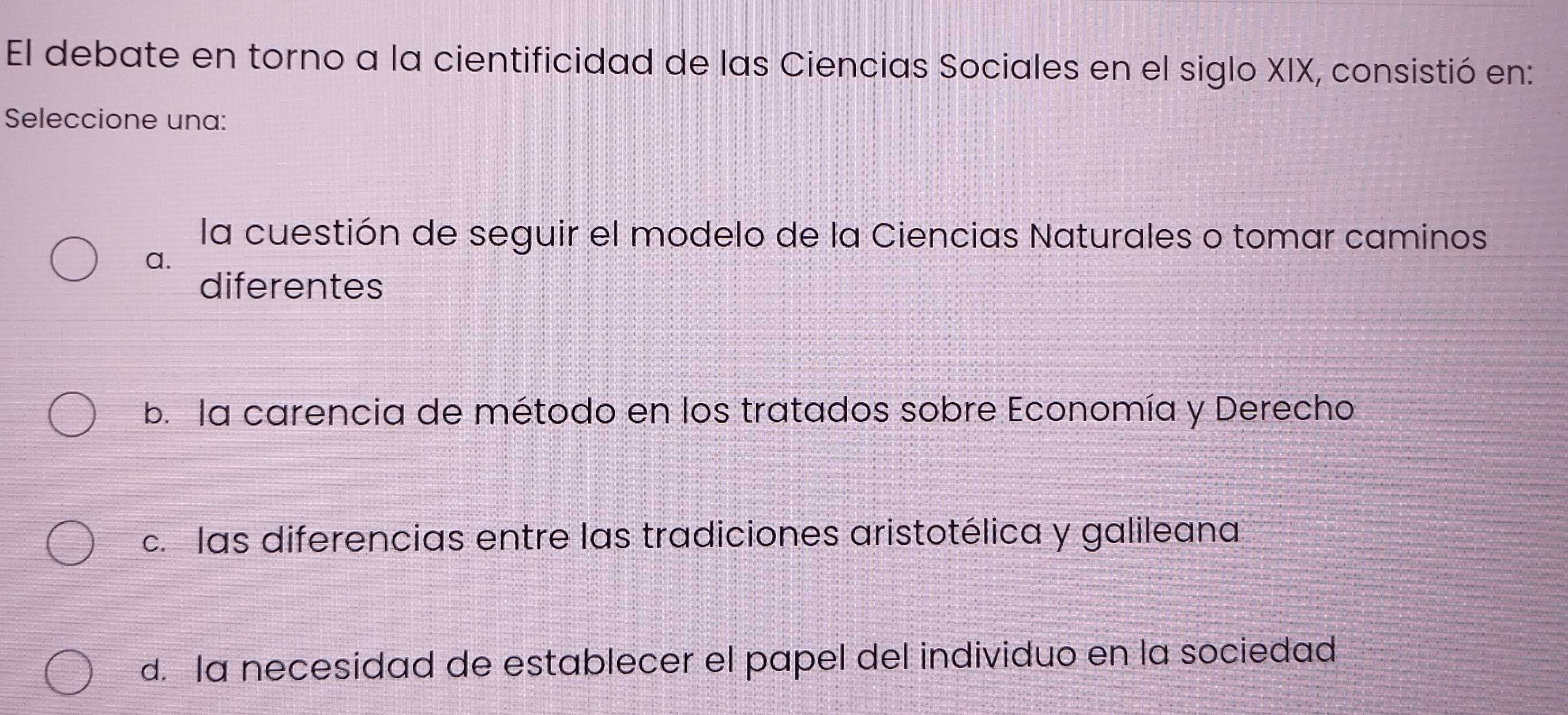 El debate en torno a la cientificidad de las Ciencias Sociales en el siglo XIX, consistió en:
Seleccione una:
la cuestión de seguir el modelo de la Ciencias Naturales o tomar caminos
a.
diferentes
b. la carencia de método en los tratados sobre Economía y Derecho
c. las diferencias entre las tradiciones aristotélica y galileana
d. la necesidad de establecer el papel del individuo en la sociedad