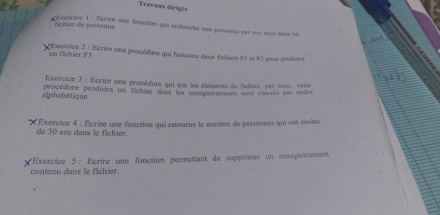 Travaux dirigés 
fichier de personne 
XExercice 1 : Ecrire une fonction qui recherche une personne par son nom dans un 
Exercice 2 : Ecrire une procédure qui fusionne deux fichiers F1 et F2 pour produire 
un fichier F3
Exercice 3 : Ecrire une procédure qui trie les éléments du fichier par nom, cette 
procédure produira un fichier dont les enregistrements sont classés par ordre 
alphabétique 
*Exercice 4 : Ecrire une fonction qui retourne le nombre de personnes qui ont moins 
de 30 ans dans le fichier. 
*Exercice 5 : Ecrire une fonction permettant de supprimer un enregistrement 
contenu dans le fichier.