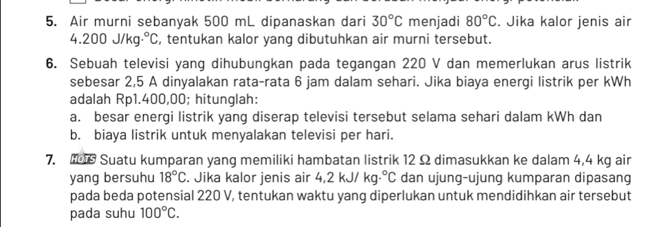 Air murni sebanyak 500 mL dipanaskan dari 30°C menjadi 80°C. Jika kalor jenis air
4.200J/kg· .^circ C , tentukan kalor yang dibutuhkan air murni tersebut. 
6. Sebuah televisi yang dihubungkan pada tegangan 220 V dan memerlukan arus listrik 
sebesar 2,5 A dinyalakan rata-rata 6 jam dalam sehari. Jika biaya energi listrik per kWh
adalah Rp1.400,00; hitunglah: 
a. besar energi listrik yang diserap televisi tersebut selama sehari dalam kWh dan 
b. biaya listrik untuk menyalakan televisi per hari. 
7. Suatu kumparan yang memiliki hambatan listrik 12 Ω dimasukkan ke dalam 4,4 kg air 
yang bersuhu 18°C. Jika kalor jenis air 4,2kJ/kg·°C dan ujung-ujung kumparan dipasang 
pada beda potensial 220 V, tentukan waktu yang diperlukan untuk mendidihkan air tersebut 
pada suhu 100°C.