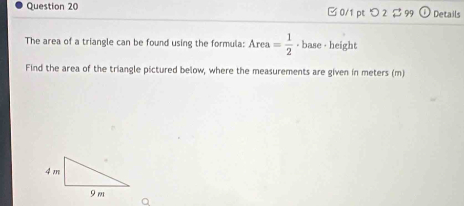 つ2 99 ① Details 
The area of a triangle can be found using the formula: Area= 1/2  · base · height 
Find the area of the triangle pictured below, where the measurements are given in meters (m)