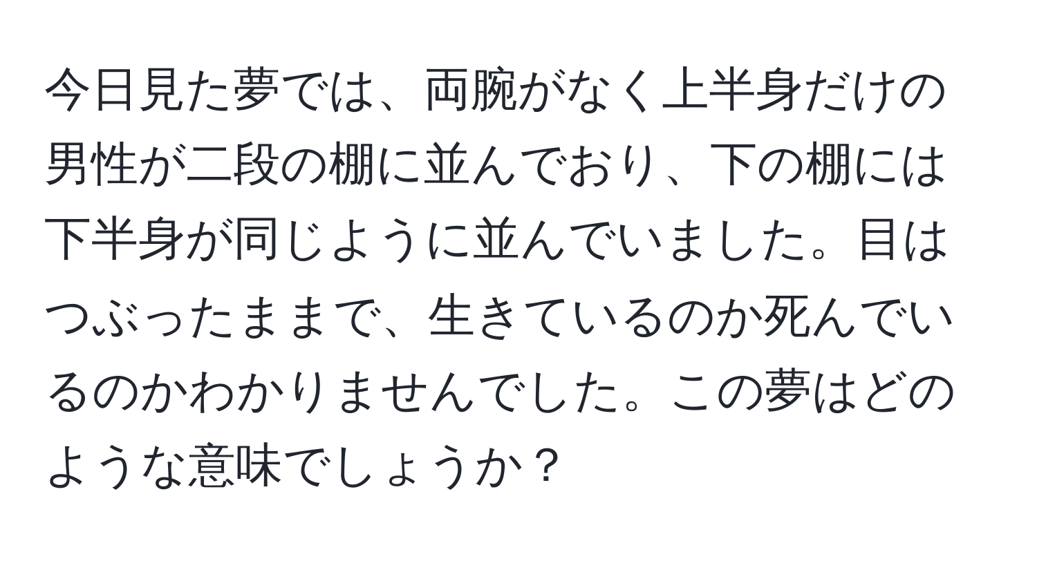 今日見た夢では、両腕がなく上半身だけの男性が二段の棚に並んでおり、下の棚には下半身が同じように並んでいました。目はつぶったままで、生きているのか死んでいるのかわかりませんでした。この夢はどのような意味でしょうか？