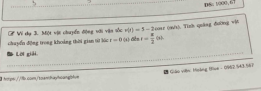 5 
ĐS: 1000, 67
Ví dụ 3. Một vật chuyển động với vận tốc v(t)=5-2cos t (m/s). Tính quãng đường vật 
chuyển động trong khoảng thời gian từ lúc t=0 (s) đến t= π /2 (s). 
Lời giải. 
Giáo viên: Hoàng Blue - 0962.543.567 
https://fb.com/toanthayhoangblue