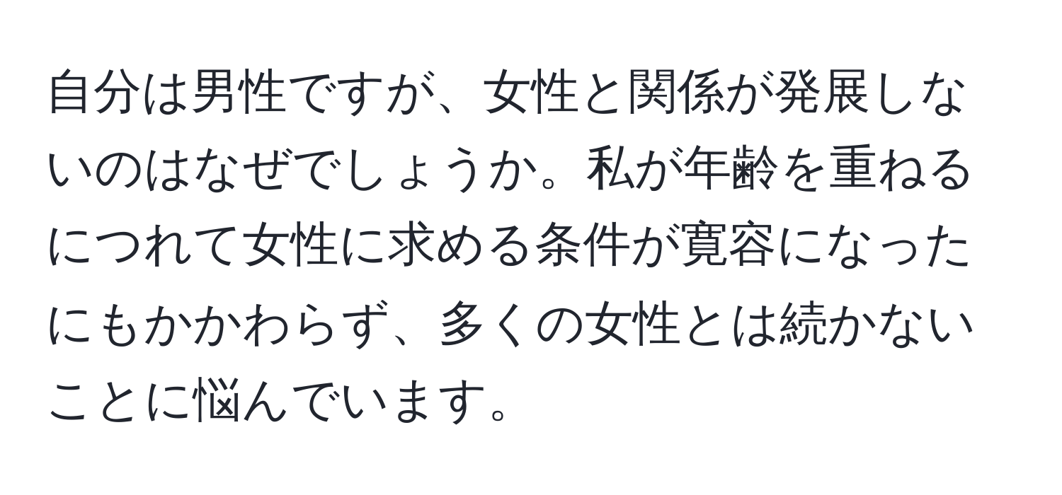 自分は男性ですが、女性と関係が発展しないのはなぜでしょうか。私が年齢を重ねるにつれて女性に求める条件が寛容になったにもかかわらず、多くの女性とは続かないことに悩んでいます。