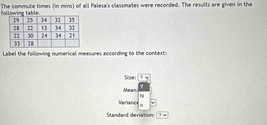 The commute times (in mins) of all Palesa's classmates were recorded. The results are given in the 
following table. 
Label the following numerical measures according to the context: 
Size: ? 
? 
Mean: 
N 
Variance n 
Standard deviation: 7