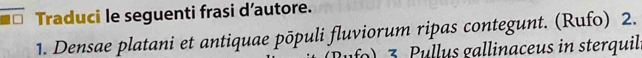 Traduci le seguenti frasi d’autore. 
1. Densae platani et antiquae pōpuli fluviorum ripas contegunt. (Rufo) 2. 
3. Pullus gallinaceus in sterquil