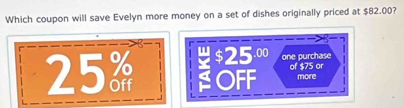 Which coupon will save Evelyn more money on a set of dishes originally priced at $82.00?
$ 25^(.00) one purchase
25% of $75 or
OFF more