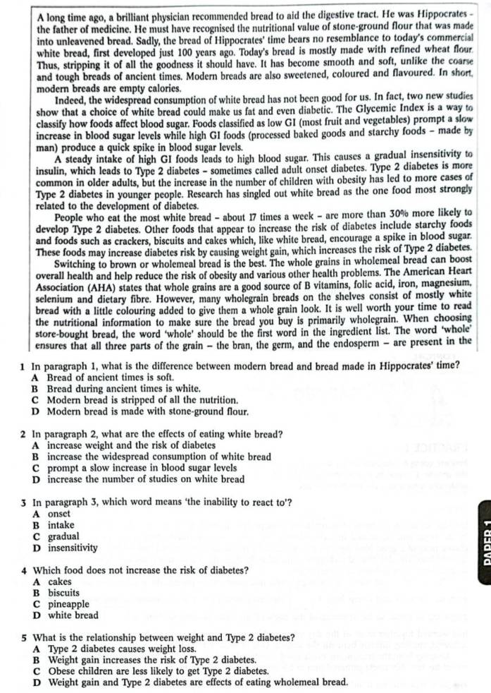 A long time ago, a brilliant physician recommended bread to aid the digestive tract. He was Hippocrates -
the father of medicine. He must have recognised the nutritional value of stone-ground flour that was made
into unleavened bread. Sadly, the bread of Hippocrates' time bears no resemblance to today's commercial
white bread, first developed just 100 years ago. Today's bread is mostly made with refined wheat flour
Thus, stripping it of all the goodness it should have. It has become smooth and soft, unlike the coarse
and tough breads of ancient times. Modern breads are also sweetened, coloured and flavoured. In short,
modern breads are empty calories.
Indeed, the widespread consumption of white bread has not been good for us. In fact, two new studies
show that a choice of white bread could make us fat and even diabetic. The Glycemic Index is a way to
classify how foods affect blood sugar. Foods classified as low GI (most fruit and vegetables) prompt a slow
increase in blood sugar levels while high GI foods (processed baked goods and starchy foods - made by
man) produce a quick spike in blood sugar levels.
A steady intake of high GI foods leads to high blood sugar. This causes a gradual insensitivity to
insulin, which leads to Type 2 diabetes - sometimes called adult onset diabetes. Type 2 diabetes is more
common in older adults, but the increase in the number of children with obesity has led to more cases of
Type 2 diabetes in younger people. Research has singled out white bread as the one food most strongly
related to the development of diabetes.
People who eat the most white bread - about 17 times a week - are more than 30% more likely to
develop Type 2 diabetes. Other foods that appear to increase the risk of diabetes include starchy foods
and foods such as crackers, biscuits and cakes which, like white bread, encourage a spike in blood sugar.
These foods may increase diabetes risk by causing weight gain, which increases the risk of Type 2 diabetes.
Switching to brown or wholemeal bread is the best. The whole grains in wholemeal bread can boost
overall health and help reduce the risk of obesity and various other health problems. The American Heart
Association (AHA) states that whole grains are a good source of B vitamins, folic acid, iron, magnesium.
selenium and dietary fibre. However, many wholegrain breads on the shelves consist of mostly white
bread with a little colouring added to give them a whole grain look. It is well worth your time to read
the nutritional information to make sure the bread you buy is primarily wholegrain. When choosing
store-bought bread, the word ‘whole’ should be the first word in the ingredient list. The word ‘whole’
ensures that all three parts of the grain - the bran, the germ, and the endosperm - are present in the
1 In paragraph 1, what is the difference between modern bread and bread made in Hippocrates' time?
A Bread of ancient times is soft.
B Bread during ancient times is white.
C Modern bread is stripped of all the nutrition.
D Modern bread is made with stone-ground flour.
2 In paragraph 2, what are the effects of eating white bread?
A increase weight and the risk of diabetes
B increase the widespread consumption of white bread
C prompt a slow increase in blood sugar levels
D increase the number of studies on white bread
3 In paragraph 3, which word means ‘the inability to react to’?
A onset
B intake
C gradual
D insensitivity
4 Which food does not increase the risk of diabetes?
A cakes
B biscuits
C pineapple
D white bread
5 What is the relationship between weight and Type 2 diabetes?
A Type 2 diabetes causes weight loss.
B Weight gain increases the risk of Type 2 diabetes.
C Obese children are less likely to get Type 2 diabetes.
D Weight gain and Type 2 diabetes are effects of eating wholemeal bread.