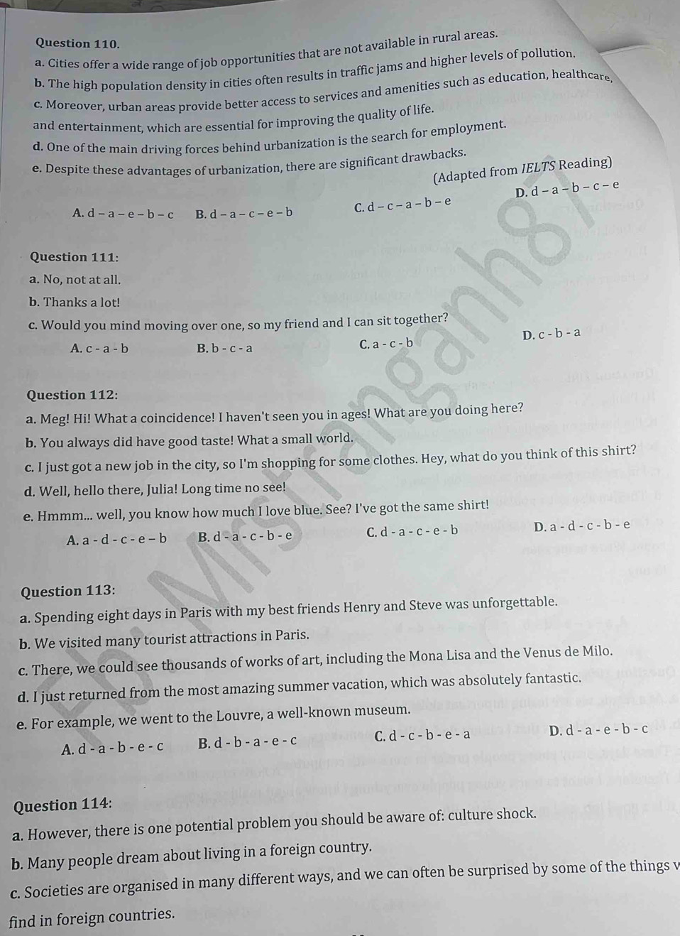 Cities offer a wide range of job opportunities that are not available in rural areas.
b. The high population density in cities often results in traffic jams and higher levels of pollution.
c. Moreover, urban areas provide better access to services and amenities such as education, healthcare,
and entertainment, which are essential for improving the quality of life.
d. One of the main driving forces behind urbanization is the search for employment
e. Despite these advantages of urbanization, there are significant drawbacks.
(Adapted from IELTS Reading)
D. d-a-b-c-e
A. d-a-e-b-c B. d-a-c-e-b C d-c-a-b-e
Question 111:
a. No, not at all.
b. Thanks a lot!
c. Would you mind moving over one, so my friend and I can sit together?
D. c-b-a
A. c-a-b B. b-c-a
C. a-c-b
Question 112:
a. Meg! Hi! What a coincidence! I haven't seen you in ages! What are you doing here?
b. You always did have good taste! What a small world.
c. I just got a new job in the city, so I'm shopping for some clothes. Hey, what do you think of this shirt?
d. Well, hello there, Julia! Long time no see!
e. Hmmm... well, you know how much I love blue. See? I've got the same shirt!
A. a-d-c-e-b B. d-a-c-b-e C. d-a-c-e-b D. a-d-c-b-e
Question 113:
a. Spending eight days in Paris with my best friends Henry and Steve was unforgettable.
b. We visited many tourist attractions in Paris.
c. There, we could see thousands of works of art, including the Mona Lisa and the Venus de Milo.
d. I just returned from the most amazing summer vacation, which was absolutely fantastic.
e. For example, we went to the Louvre, a well-known museum.
A. d-a-b-e-c B. d-b-a-e-c C. d-c-b-e-a D. d-a-e-b-c
Question 114:
a. However, there is one potential problem you should be aware of: culture shock.
b. Many people dream about living in a foreign country.
c. Societies are organised in many different ways, and we can often be surprised by some of the things v
find in foreign countries.