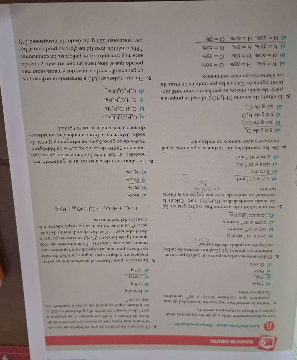 EVALUACIÓN SUMATIVA
8 Actividad individual Heteroevaluación 6. El bromuro de potasio es una sal blanca de uso ve-
terinario que tiene una composición porcentual de
Lee cuidadosamente cada uno de los siguientes enun- 67.2% de bromo y 32.8% de potasio. Sí se prepara a
ciados y subraya la respuesta correcta. partir de una reacción entre 18.3 g de bromo y 12.8 g
1. Indica la unidad que representa la cantidad de una reaccionar? de potasio, ¿qué cantidad de potasio quedará sin
sustancia que contiene 6.022* 10^(23) unidades
fundamentales. α) Ninguna
σ) Masa b) 12.8 g
b)Mol c) 3.90 g
c) Peso d) 13.7 g
d) Gramo
7. La reacción para obtener el nitrobenceno es extre-
2. El diamante es carbono puro y un quilate pesa exac- madamente peligrosa por la gran cantidad de calor
tamente 0.2 gramos (g). ¿Cuántos átomos de carbo- que libera, pero aun así se produce en grandes can
no hay en un quilate de diamante?
tidades para uso industrial. En la nitración de 10.0
a) 2.01* 10^(22) átomos gramos (q) de benceno (C_6H_6) se obtuvieron 13.0 g
b) 1.93* 10^(22) átomos de nitrobenceno. ¿Cuál fue el rendimiento de la re-
c) 0.075* 10^(22) átomos acción? La ecuación química correspondiente a la
nitración del benceno es:
d) 1.0* 10^(22) átomos
3. En una tableta de aspirina hay 0.4872 gramos (g) C_6H_6(l)+HNO_3(l)to C_6H_5NO_2(l)+H_2O_(l)
de ácido acetilsalicílico (C_9H_8O_4) puro. Calcula la
cantidad de moles de este analgésico en la misma α) 100%
tableta.
a) 2.71* 10^(-3) mol
 (b)79.1% )/c)82.3%  
b) 8.70 mol d 65.2%
c) 8.08* 10^(-3) mol
8. Un saborizante de alimentos es el glutamato mo-
d) 3.69* 10^(-3)mol
nosódico, el cual tiene la composición porcentual
4. De las cantidades de sustancia siguientes, ¿cuál siguiente: 35.51% de carbono, 4.77% de hidrógeno,
contiene mayor número de moléculas?  37.85% de oxígeno, 8.29% de nitrógeno y 13.60% de
sodio. Determina su fórmula molecular, consideran-
a) 5.0 g de O_3 do que su masa molar es de 169 g/mol.
b) 5.0 g de CO_2
c) 5.0 g de H_2O
a) C_5H_8O_4NNa
d)5.0 g de Cl_2 b) C_10H_8O_2N_2Na
5. El nitrato de amonio (NH_4NO_3) , el cual se prepara a c) C_5H_4O_4N_6Na_3
partir de ácido nítrico, es empleado como fertilizan- c) C_2H_8O_8NNa_4
te nitrogenado. Calcula los porcentajes de masa de
los elementos en este compuesto. 9. El cloro molecular (Cl₂) a temperatura ordinaria es
un gas amarillo verdoso unas dos y media veces más
a) N=5% ,H=35% ,O=60% pesado que el aire, tiene un olor irritante y, cuando
b) N=60% ,H=5% ,O=35% está muy concentrado, es peligroso. En condiciones
c) N=35% ,H=5% ,O=60% TPN, ¿cuántos litros (L) de cloro se producen al ha-
d) N=35% ,H=60% ,O=5% cer reaccionar 22.1 g de óxido de manganeso (IV)