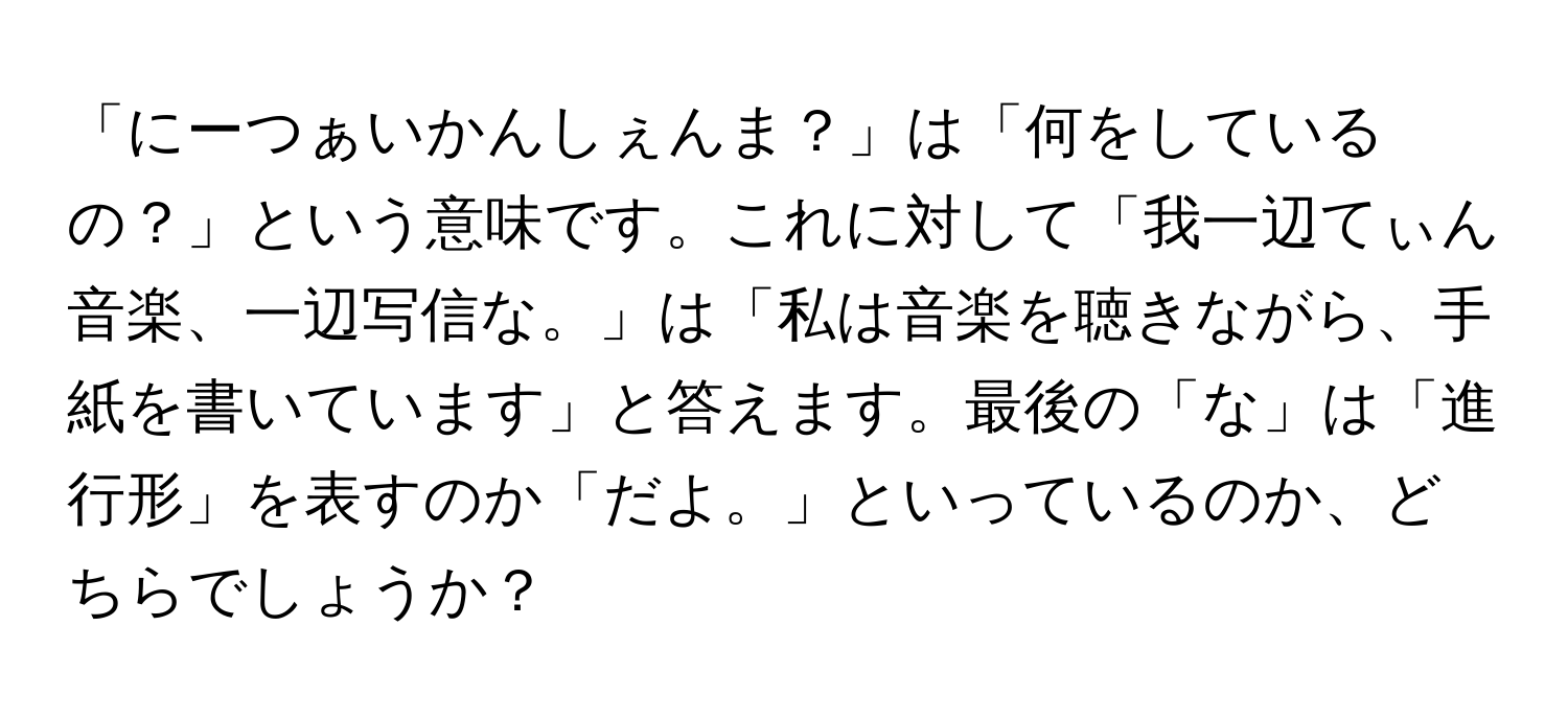 「にーつぁいかんしぇんま？」は「何をしているの？」という意味です。これに対して「我一辺てぃん音楽、一辺写信な。」は「私は音楽を聴きながら、手紙を書いています」と答えます。最後の「な」は「進行形」を表すのか「だよ。」といっているのか、どちらでしょうか？