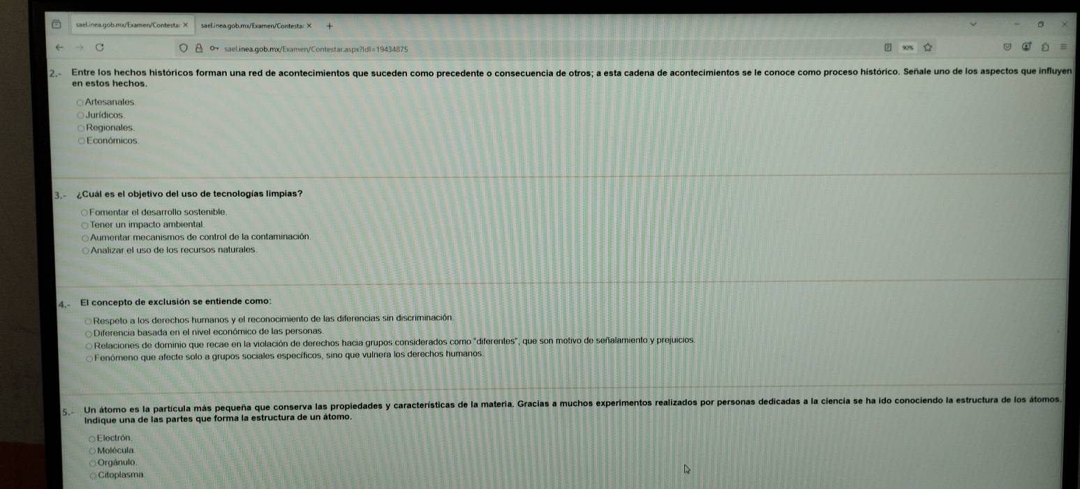sael.inea.gob.mx/Examen/Contesta: ×
0 sael.inea.gob.mx/Examen/Contestar.aspx?ld|=19434875 D
2 Entre los hechos históricos forman una red de acontecimientos que suceden como precedente o consecuencia de otros; a esta cadena de acontecimientos se le conoce como proceso histórico. Señale uno de los aspectos que influye
en estos hechos.
Artesanales
Jurídicos
Regionales
Económicos
3. ¿Cuál es el objetivo del uso de tecnologías limpias?
Fomentar el desarrollo sostenible
Tener un impacto ambiental
Aumentar mecanismos de control de la contaminación
Analizar el uso de los recursos naturales
4. El concepto de exclusión se entiende como:
Respeto a los derechos humanos y el reconocimiento de las diferencias sin discriminación
Diferencia basada en el nivel económico de las personas
Relaciones de dominio que recae en la violación de derechos hacia grupos considerados como "diferentes", que son motivo de señalamiento y prejuicios
Fenómeno que afecte solo a grupos sociales específicos, sino que vulnera los derechos humanos.
5 Un átomo es la partícula más pequeña que conserva las propiedades y características de la materia. Gracias a muchos experimentos realizados por personas dedicadas a la ciencia se ha ido conociendo la estructura de los átomos
Indique una de las partes que forma la estructura de un átomo
Electrón
Molécula
Orgánulo
Citoplasma