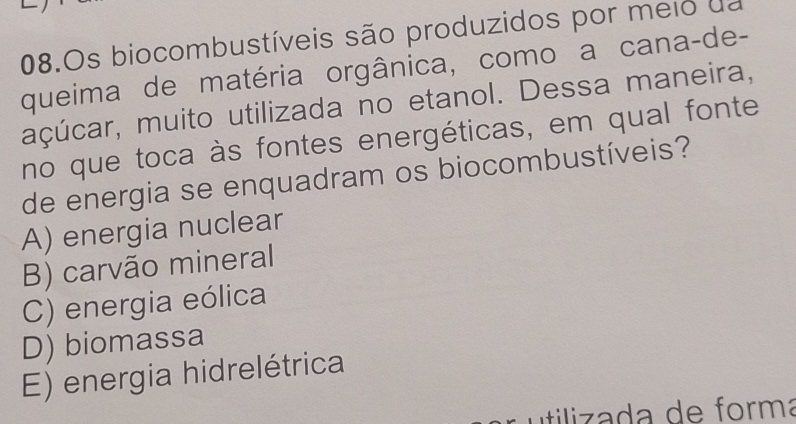 Os biocombustíveis são produzidos por meio da
queima de matéria orgânica, como a cana-de-
açúcar, muito utilizada no etanol. Dessa maneira,
no que toca às fontes energéticas, em qual fonte
de energia se enquadram os biocombustíveis?
A) energia nuclear
B) carvão mineral
C) energia eólica
D) biomassa
E) energia hidrelétrica
itilizada de forma