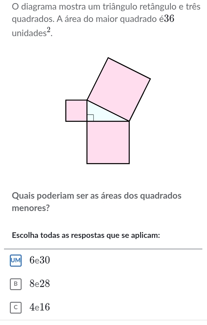 diagrama mostra um triângulo retângulo e três
quadrados. A área do maior quadrado é36
unidades^2. 
Quais poderiam ser as áreas dos quadrados
menores?
Escolha todas as respostas que se aplicam:
uM 6e30
B 8e28
c 4e16