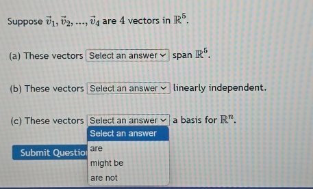 Suppose vector v_1, vector v_2,..., vector v_4 are 4 vectors in R^5. 
(a) These vectors | Select an answer span R^5. 
(b) These vectors Select an answer ] linearly independent. 
(c) These vectors Select an answer a basis for R^n. 
Select an answer 
Submit Questio are 
might be 
are not