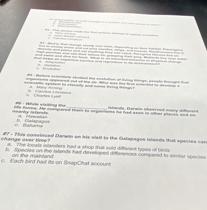 An accumulation of small changes or a creation of a new species is called
a. Microrvolution
c. Macroevolution h Coevalation
#3 - This person made the first serious attempt to explain evolution.
a. Mary Anning
b. Jean-Batiste Lamarck
c. Carolus Linnaeus
#4 - Bird's; feet change slowly over time, depending on their habitat. Ptarmigans
live in snowy areas and eat pine needles, twigs, and insects. Roadrunners live in
deserts and plains and eat anything they can catch. Peregrine falcons live on
high perches and use their talons for grasping their prey. Mallards live near water
and swim and dive for food. What is an inherited behavior or physical change
that helps an organism survive and reproduce in its environment?
a. Adaptation
b. Variation
c. Evolution
#5 - Before scientists studied the evolution of living things, people thought that
organisms appeared out of the air. Who was the first scientist to develop a
scientific system to classify and name living things?
a. Mary Anning
b. Carolus Linnaeus
c. Charles Lyell
#6 - While visiting the islands, Darwin observed many different
life forms. He compared them to organisms he had seen in other places and on
nearby islands.
a. Hawaiian
b. Galapagos
c. Bahama
#7 - This convinced Darwin on his visit to the Galapagos islands that species can
change over time?
a. The locals islanders had a shop that sold different types of birds
b. Species on the islands had developed differences compared to similar species
on the mainland
c. Each bird had its on SnapChat account