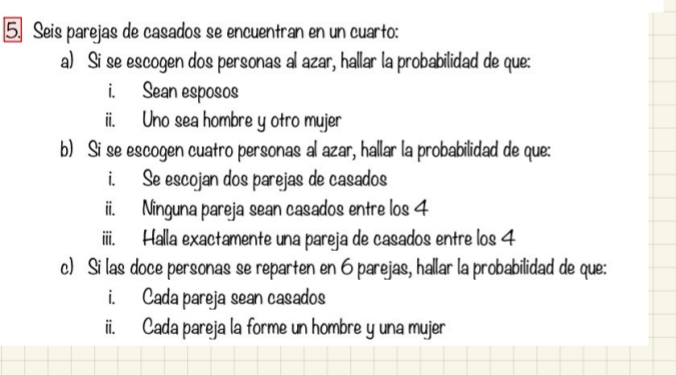 Seis parejas de casados se encuentran en un cuarto: 
a) Si se escogen dos personas al azar, hallar la probabilidad de que: 
i. Sean esposos 
ii. Uno sea hombre y otro mujer 
b) Si se escogen cuatro personas al azar, hallar la probabilidad de que: 
i. Se escojan dos parejas de casados 
ii. Ninguna pareja sean casados entre los 4
iiii. Halla exactamente una pareja de casados entre los 4
c) Si las doce personas se reparten en 6 parejas, hallar la probabilidad de que: 
i. Cada pareja sean casados 
ii. Cada pareja la forme un hombre y una mujer