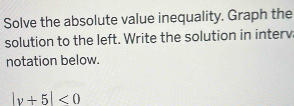 Solve the absolute value inequality. Graph the 
solution to the left. Write the solution in interv 
notation below.
|y+5|<0</tex>