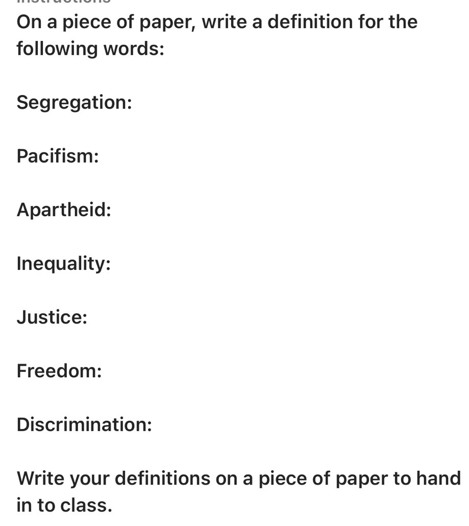 On a piece of paper, write a definition for the 
following words: 
Segregation: 
Pacifism: 
Apartheid: 
Inequality: 
Justice: 
Freedom: 
Discrimination: 
Write your definitions on a piece of paper to hand 
in to class.