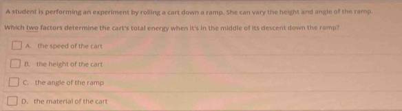 A student is performing an experiment by rolling a cart down a ramp. She can vary the height and angle of the ramp.
Which two factors determine the cart's total energy when it's in the middle of its descent down the ramp?
A. the speed of the cart
B. the height of the cart
C. the angle of the ramp
D. the material of the cart