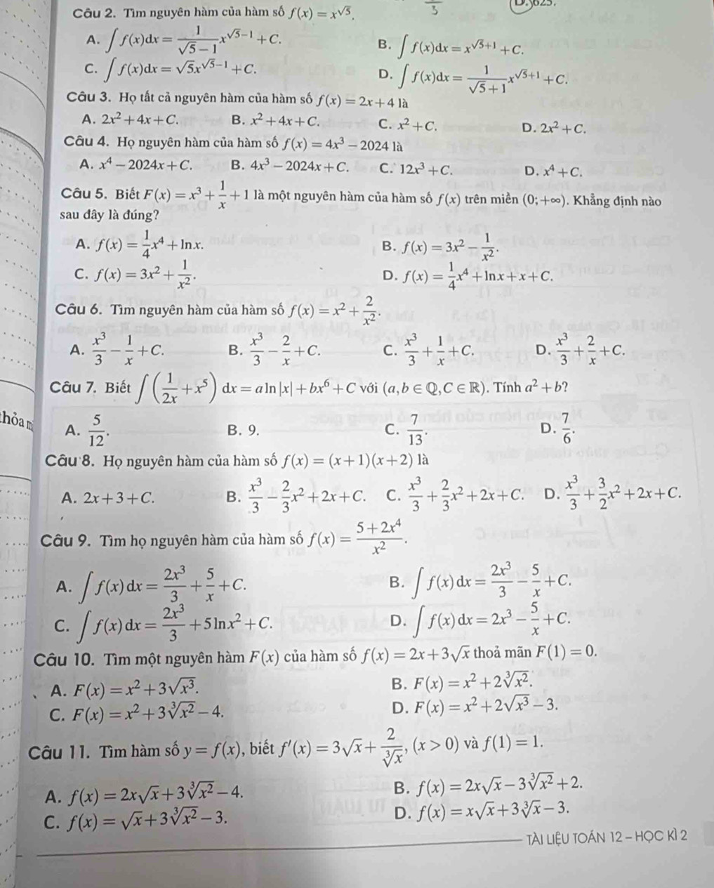 Tìm nguyên hàm của hàm số f(x)=x^(sqrt(5)).
A. ∈t f(x)dx= 1/sqrt(5)-1 x^(sqrt(5)-1)+C.
B. ∈t f(x)dx=x^(sqrt(5)+1)+C.
C. ∈t f(x)dx=sqrt(5)x^(sqrt(5)-1)+C. ∈t f(x)dx= 1/sqrt(5)+1 x^(sqrt(5)+1)+C.
D.
Câu 3. Họ tất cả nguyên hàm của hàm số f(x)=2x+41a
A. 2x^2+4x+C. B. x^2+4x+C. C. x^2+C.
D. 2x^2+C.
Câu 4. Họ nguyên hàm của hàm số f(x)=4x^3-2024 là
A. x^4-2024x+C. B. 4x^3-2024x+C. C. 12x^3+C. D. x^4+C.
Câu 5. Biết F(x)=x^3+ 1/x +1 là một nguyên hàm của hàm số f(x) trên miền (0;+∈fty ). Khẳng định nào
sau đây là đúng?
A. f(x)= 1/4 x^4+ln x. B. f(x)=3x^2- 1/x^2 .
C. f(x)=3x^2+ 1/x^2 . f(x)= 1/4 x^4+ln x+x+C.
D.
Câu 6. Tìm nguyên hàm của hàm số f(x)=x^2+ 2/x^2 .
A.  x^3/3 - 1/x +C. B.  x^3/3 - 2/x +C. C.  x^3/3 + 1/x +C. D.  x^3/3 + 2/x +C.
Câu 7. Biết ∈t ( 1/2x +x^5)dx=aln |x|+bx^6+C với (a,b∈ Q,C∈ R). Tính a^2+b ?
hỏa m A.  5/12 .  7/13 .  7/6 .
B. 9. C. D.
Câu 8. Họ nguyên hàm của hàm số f(x)=(x+1)(x+2)1a
A. 2x+3+C. B.  x^3/3 - 2/3 x^2+2x+C. C.  x^3/3 + 2/3 x^2+2x+C. D.  x^3/3 + 3/2 x^2+2x+C.
Câu 9. Tìm họ nguyên hàm của hàm số f(x)= (5+2x^4)/x^2 .
A. ∈t f(x)dx= 2x^3/3 + 5/x +C. ∈t f(x)dx= 2x^3/3 - 5/x +C.
B.
C. ∈t f(x)dx= 2x^3/3 +5ln x^2+C. D. ∈t f(x)dx=2x^3- 5/x +C.
Câu 10. Tìm một nguyên hàm F(x) của hàm số f(x)=2x+3sqrt(x) thoả mãn F(1)=0.
A. F(x)=x^2+3sqrt(x^3).
B. F(x)=x^2+2sqrt[3](x^2).
C. F(x)=x^2+3sqrt[3](x^2)-4. D. F(x)=x^2+2sqrt(x^3)-3.
Câu 11. Tìm hàm số y=f(x) , biết f'(x)=3sqrt(x)+ 2/sqrt[3](x) ,(x>0) và f(1)=1.
A. f(x)=2xsqrt(x)+3sqrt[3](x^2)-4.
B. f(x)=2xsqrt(x)-3sqrt[3](x^2)+2.
C. f(x)=sqrt(x)+3sqrt[3](x^2)-3. D. f(x)=xsqrt(x)+3sqrt[3](x)-3.
Tài LiệU TOáN 12 - HọC Kì 2