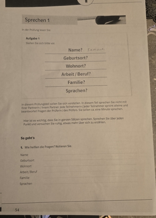 Sprechen 1 
In der Prüfung lesen Sie: 
Aufgabe 1 
Stellen Sie sich bitte vor. 
Name? 
Geburtsort? 
Wohnort? 
Arbeit / Beruf? 
Familie? 
Sprachen? 
In diesem Prüfungsteil sollen Sie sich vorstellen. In diesem Teil sprechen Sie nicht mit 
Ihrer Partnerin / Ihrem Partner, Jede Teilnehmerin / jeder Teilnehmer spricht aileine und 
beantwortet Fragen der Prüferin/des Prüfers. Sie sollen ca. eine Minute sprechen. 
Hier ist es wichtig, dass Sie in ganzen Sätzen sprechen. Sprechen Sie über jeden 
Punkt und versuchen Sie ruhig, etwas mehr über sich zu erzählen. 
So geht's 
1. Wie heißen die Fragen? Notieren Sie. 
Name 
_ 
_ 
Geburtsort 
_ 
Wohnort 
_ 
Arbeit / Beruf 
_ 
_ 
Familie 
_ 
Sprachen 
54