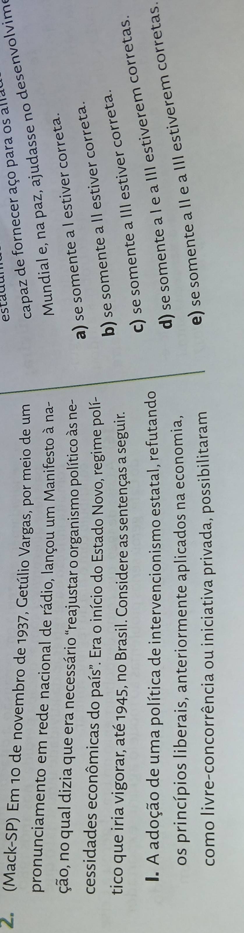 esta du
2. (Mack-SP) Em 10 de novembro de 1937, Getúlio Vargas, por meio de um
capaz de fornecer aço para os alla
pronunciamento em rede nacional de rádio, lançou um Manifesto à na-
Mundial e, na paz, ajudasse no desenvolvim
ção, no qual dizia que era necessário “reajustar o organismo político às ne-
a) se somente a I estiver correta.
cessidades econômicas do país'. Era o início do Estado Novo, regime polí-
b) se somente a II estiver correta.
tico que iria vigorar, até 1945, no Brasil. Considere as sentenças a seguir.
c) se somente a III estiver correta.
d) se somente a l e a III estiverem corretas.
I. A adoção de uma política de intervencionismo estatal, refutando
e) se somente a II e a III estiverem corretas
os princípios liberais, anteriormente aplicados na economia,
como livre-concorrência ou iniciativa privada, possibilitaram