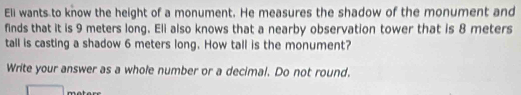 Eli wants to know the height of a monument. He measures the shadow of the monument and 
finds that it is 9 meters long. Eli also knows that a nearby observation tower that is 8 meters
tall is casting a shadow 6 meters long. How tall is the monument? 
Write your answer as a whole number or a decimal. Do not round.