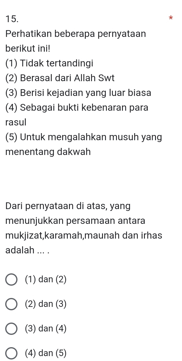 Perhatikan beberapa pernyataan
berikut ini!
(1) Tidak tertandingi
(2) Berasal dari Allah Swt
(3) Berisi kejadian yang luar biasa
(4) Sebagai bukti kebenaran para
rasul
(5) Untuk mengalahkan musuh yang
menentang dakwah
Dari pernyataan di atas, yang
menunjukkan persamaan antara
mukjizat,karamah,maunah dan irhas
adalah ... .
(1) dan (2)
(2) dan (3)
(3) dan (4)
(4) dan (5)