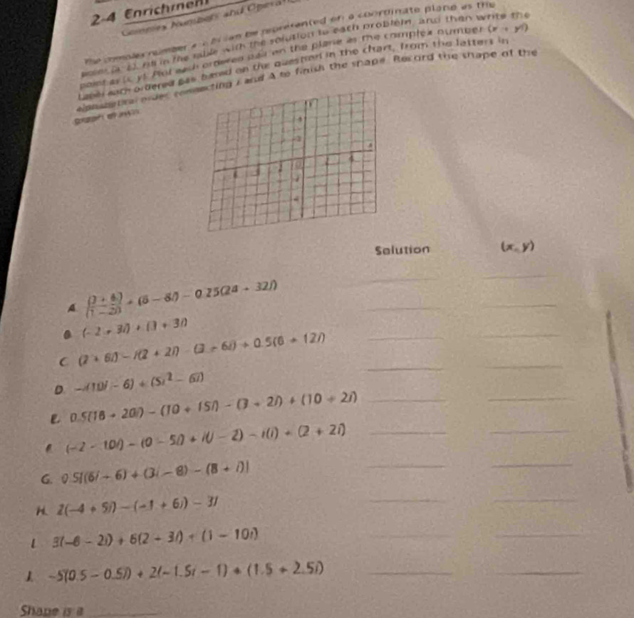 2-4 Enrich rn 
nmes Numbers and Oper 
te comples nomber a bl ian be roverented on a conroinate plane as tre 
poee i of. nl in the rable with the solution to each probleld, and then white the 
poiet as ic yt Pot each ortered pail on the plare as the complex numper (x+yi)
Laper each ordered pas blned on the questod in the chart, from the latters in 
apnametra oider cong i and A to finish the shape. Record the snape of the 
guh e 
Selution (x,y)
A.  ((3+6))/(1-2) +(5-8)-0.25(24+32))
_ 
_ 
_ 
_
(-2+3i)+(3+3i)
_ 
_ 
C (2+6i)-i(2+2i)-(3+6i)+0.5(6+12i) _ 
_ 
_ 
D -(11)(-6)+(5)^2-67)
_ 
. 0.5(18+20)-(10+15i)-(3+2i)+(10+2i) _
(-2-10i)-(0-5i)+i(j-2)-i(i)+(2+2i) _ 
G. 0.5|(6i+6)+(3i-8)-(8+i)|
_ 
_
2(-4+5i)-(-1+6i)-31
_ 
_ 
1 3(-6-2i)+6(2+3i)+(1-10i)
__ 
1 -5(0.5-0.5i)+2(-1.5i-1)+(1.5+2.5i) _ 
_ 
Shane is a_