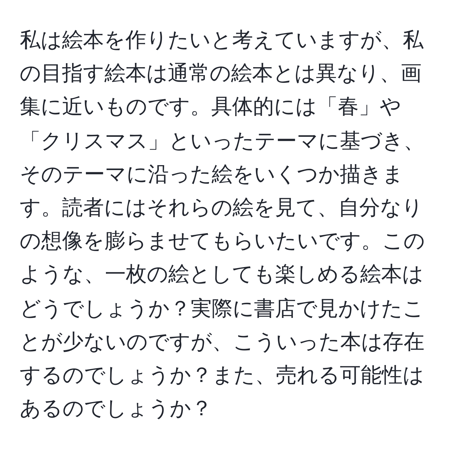 私は絵本を作りたいと考えていますが、私の目指す絵本は通常の絵本とは異なり、画集に近いものです。具体的には「春」や「クリスマス」といったテーマに基づき、そのテーマに沿った絵をいくつか描きます。読者にはそれらの絵を見て、自分なりの想像を膨らませてもらいたいです。このような、一枚の絵としても楽しめる絵本はどうでしょうか？実際に書店で見かけたことが少ないのですが、こういった本は存在するのでしょうか？また、売れる可能性はあるのでしょうか？