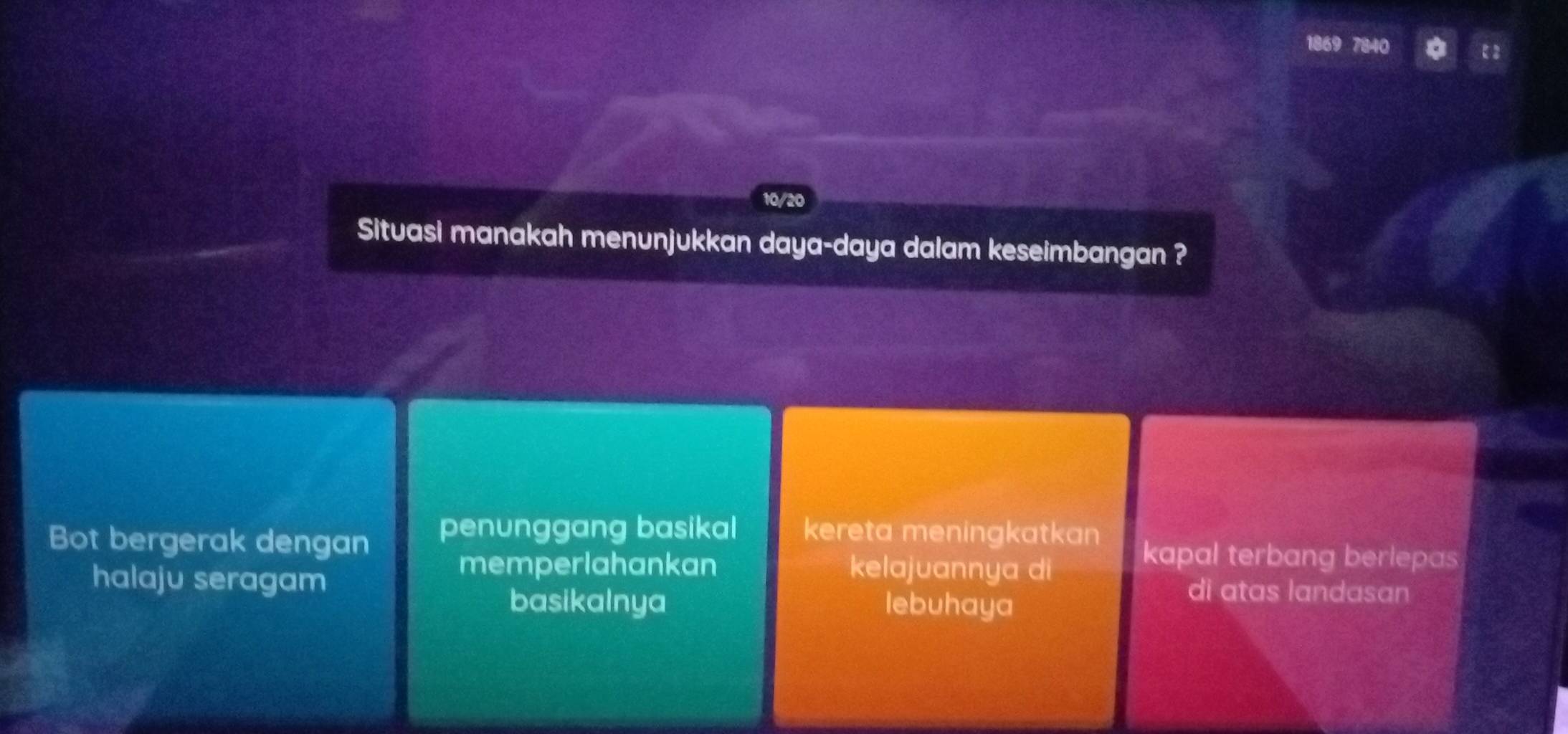 1869 840
10/20
Situasi manakah menunjukkan daya-daya dalam keseimbangan ?
Bot bergerak dengan penunggang basikal kereta meningkatkan kapal terbang berlepas
memperlahankan kelajuannya di
halaju seragam di atas landasan
basikalnya lebuhaya