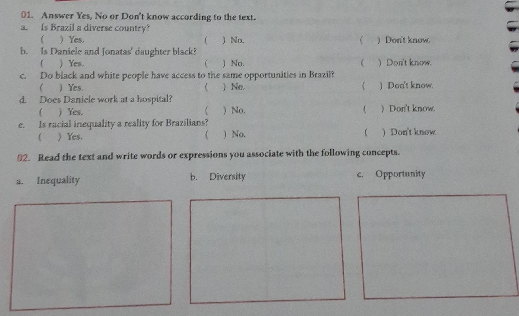 Answer Yes, No or Don’t know according to the text.
a. Is Brazil a diverse country?
(  Yes. ( ) No.  ) Don't know.
b. Is Daniele and Jonatas’ daughter black?
( ) Yes. ( ) No.  ) Don't know.
c. Do black and white people have access to the same opportunities in Brazil?
 Yes.  ) No, ) Don't know.
d. Does Daniele work at a hospital?
  Yes.  ) No.  ) Don't know.
e. Is racial inequality a reality for Brazilians?
  Yes.  ) No. ( ) Don't know.
02. Read the text and write words or expressions you associate with the following concepts.
a. Inequality
b. Diversity c. Opportunity