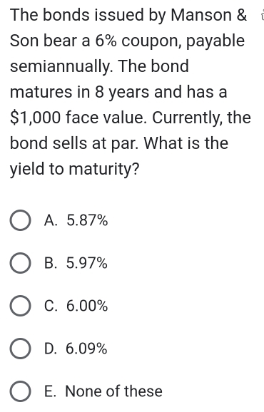 The bonds issued by Manson & 
Son bear a 6% coupon, payable
semiannually. The bond
matures in 8 years and has a
$1,000 face value. Currently, the
bond sells at par. What is the
yield to maturity?
A. 5.87%
B. 5.97%
C. 6.00%
D. 6.09%
E. None of these