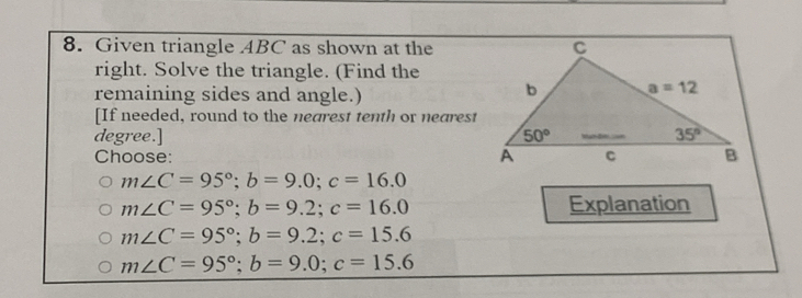 Given triangle ABC as shown at the
right. Solve the triangle. (Find the
remaining sides and angle.)
[If needed, round to the nearest tenth or nearest
degree.] 
Choose:
m∠ C=95°;b=9.0;c=16.0
m∠ C=95°;b=9.2;c=16.0 Explanation
m∠ C=95°;b=9.2;c=15.6
m∠ C=95°;b=9.0;c=15.6